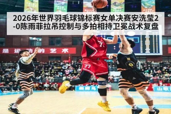 2026年世界羽毛球锦标赛女单决赛安洗莹2-0陈雨菲拉吊控制与多拍相持卫冕战术复盘
