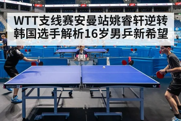 WTT支线赛安曼站姚睿轩逆转韩国选手解析16岁男乒新希望